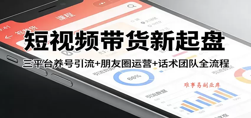 短视频带货新起盘：三平台养号引流+朋友圈运营+话术团队全流程-难事易副业库