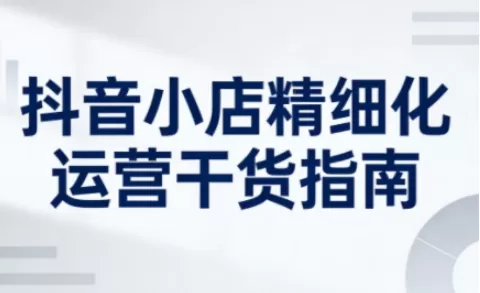 抖音小店精细化运营干货指南新版，助力商家系统提升店铺运营能力（更新）