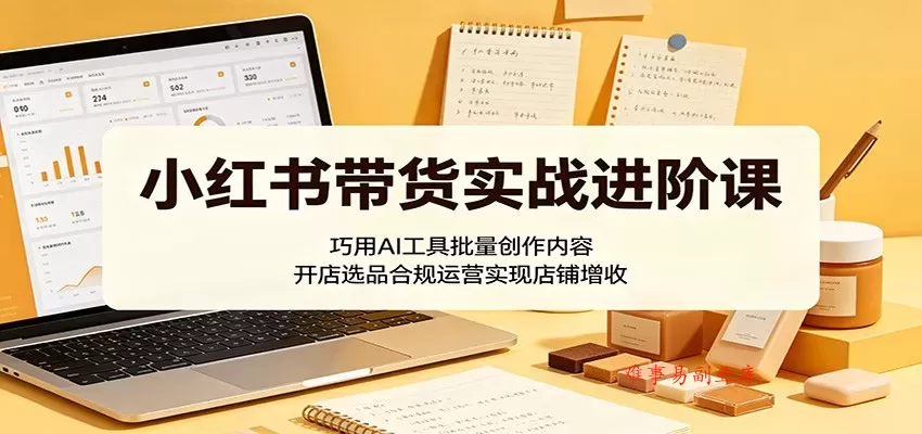 小红书带货实战进阶课：巧用AI工具批量创作内容，开店选品合规运营实现店铺增收-难事易副业库