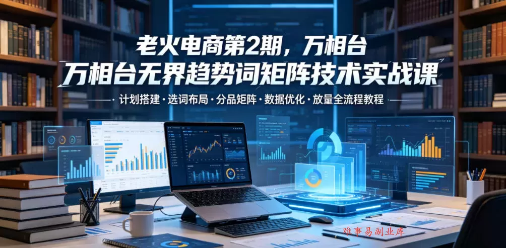 老火电商第2期，万相台无界趋势词矩阵技术实战课，计划搭建・选词布局・分品矩阵・数据优化・放量全流程教程-难事易副业库