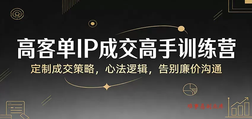 高客单IP成交高手训练营：定制成交策略，心法逻辑，告别廉价沟通-难事易副业库