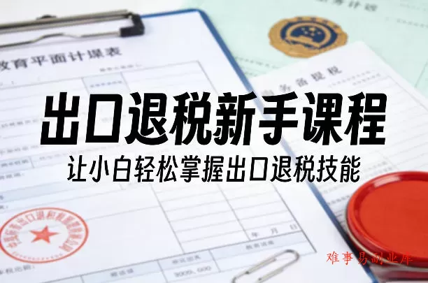 出口退税新手课程，让小白轻松掌握出口退税技能-难事易副业库