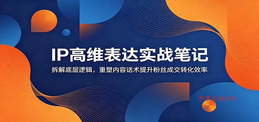 IP高维表达实战笔记：拆解底层逻辑，重塑内容话术提升粉丝成交转化效率-难事易副业库