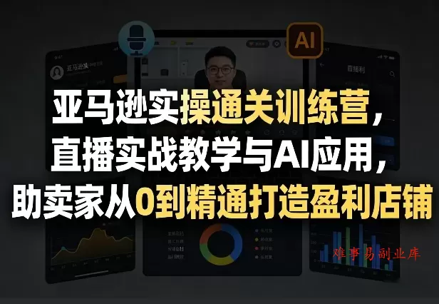 亚马逊实操通关训练营，直播实战教学与AI应用，助卖家从0到精通打造盈利店铺（更新3月23日）-难事易副业库