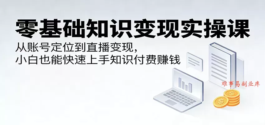 零基础知识变现实操课：从账号定位到直播变现，小白也能快速上手知识付费赚钱-难事易副业库