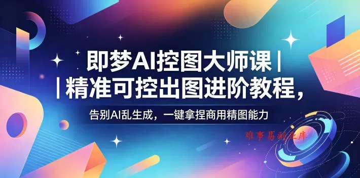 即梦AI控图大师课｜精准可控出图进阶教程，告别AI乱生成，一键拿捏商用精图能力-难事易副业库