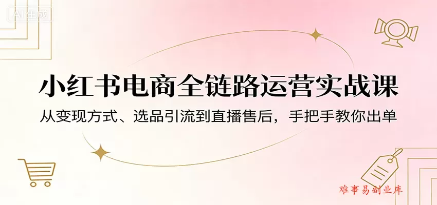 小红书电商全链路运营实战课：从变现方式、选品引流到直播售后，手把手教你出单-难事易副业库