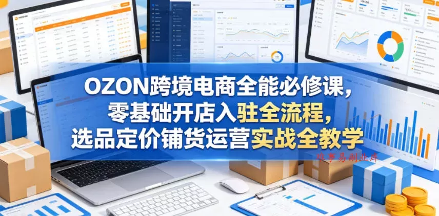 OZON跨境电商全能必修课，零基础开店入驻全流程，选品定价铺货运营实战全教学(更新0605)-难事易副业库