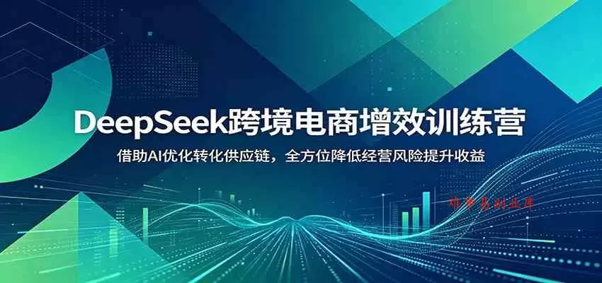 DeepSeek跨境电商增效训练营：借助AI优化转化供应链，全方位降低经营风险提升收益-难事易副业库