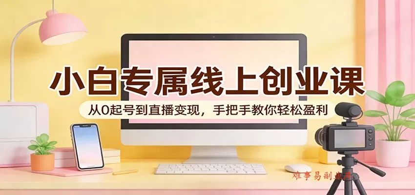 小白专属线上创业课：从0起号到直播变现，手把手教你轻松盈利-难事易副业库