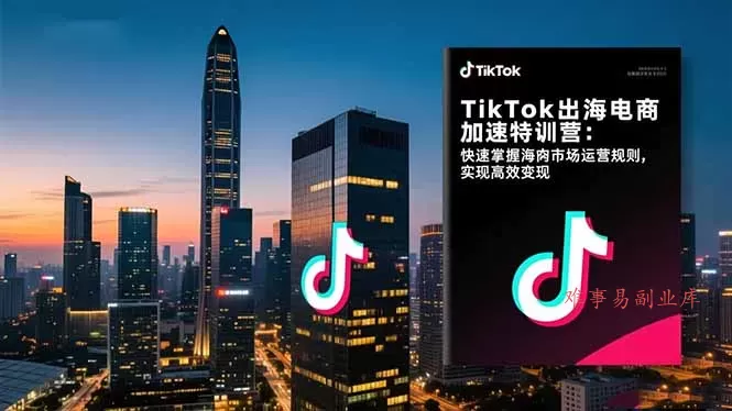 TikTok出海电商加速特训营-更新：快速掌握海外市场运营规则，实现高效变现-难事易副业库