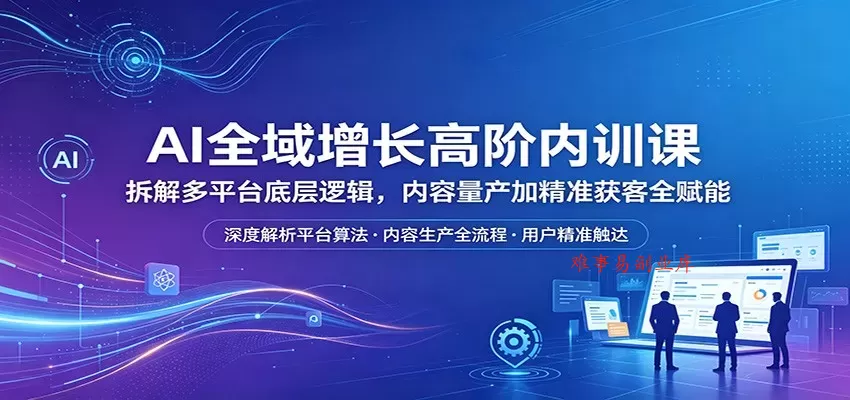 AI全域增长高阶内训课：拆解多平台底层逻辑，内容量产加精准获客全赋能-难事易副业库