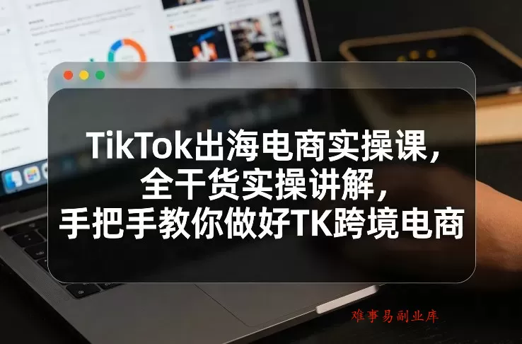 TikTok出海电商实操课，全干货实操讲解，手把手教你做好TK跨境电商-难事易副业库