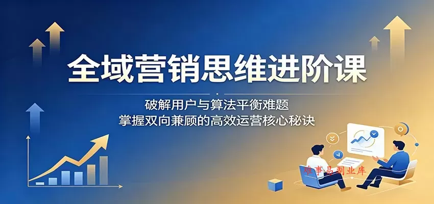 全域营销思维进阶课：破解用户与算法平衡难题，掌握双向兼顾的高效运营核心秘诀-难事易副业库