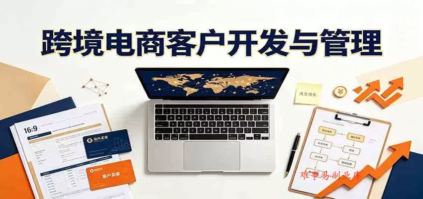 跨境客户精准开发实战课：海外买家挖掘渠道拆解，精细化客户维护与留存成交体系-难事易副业库