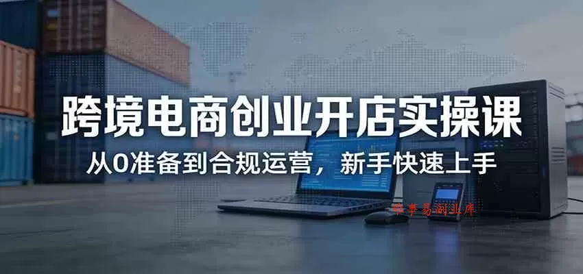 跨境电商创业开店实操课：从0准备到合规运营，新手快速上手-难事易副业库