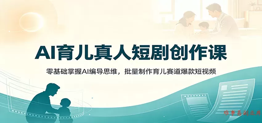 AI育儿真人短剧创作课：零基础掌握AI编导思维，批量制作育儿赛道爆款短视频-难事易副业库