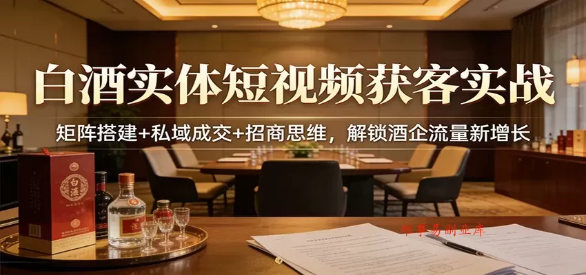 白酒实体短视频获客实战：矩阵搭建+私域成交+招商思维，解锁酒企流量新增长-难事易副业库