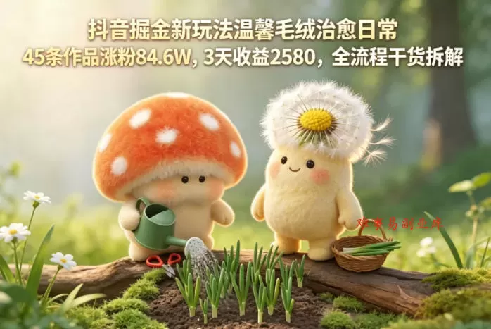 抖音掘金新玩法温馨毛绒治愈日常，45条作品涨粉84.6W，3天收益2580，全流程干货拆解-难事易副业库