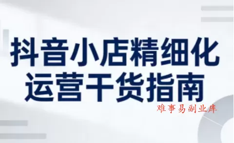 抖音小店精细化运营干货指南新版，助力商家系统提升店铺运营能力（更新26年5月）-难事易副业库