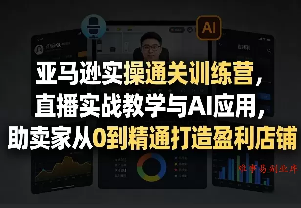亚马逊实操通关训练营，直播实战教学与AI应用，助卖家从0到精通打造盈利店铺（更新4月17日）-难事易副业库